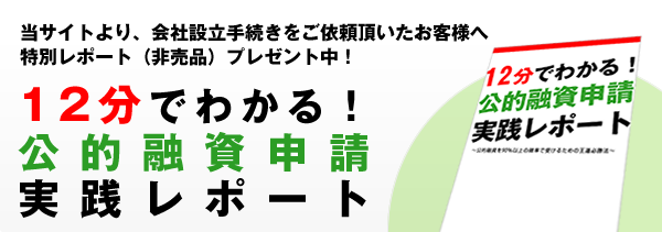 12分でわかる!公的融資申請実践レポート!当サイトより、会社設立手続きをご依頼頂いたお客様への特別レポート(非売品)プレゼント中!